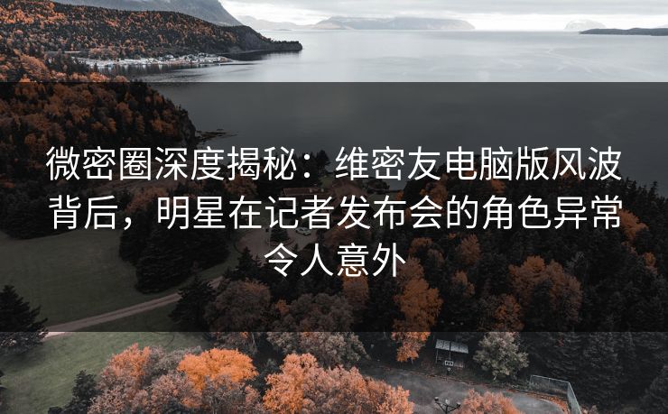 微密圈深度揭秘：维密友电脑版风波背后，明星在记者发布会的角色异常令人意外