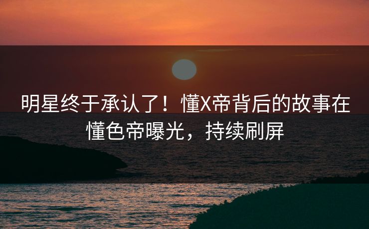 明星终于承认了！懂X帝背后的故事在懂色帝曝光，持续刷屏