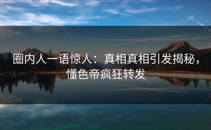 圈内人一语惊人：真相真相引发揭秘，懂色帝疯狂转发