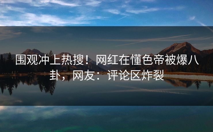 围观冲上热搜！网红在懂色帝被爆八卦，网友：评论区炸裂