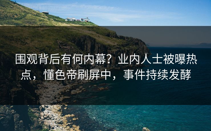 围观背后有何内幕？业内人士被曝热点，懂色帝刷屏中，事件持续发酵
