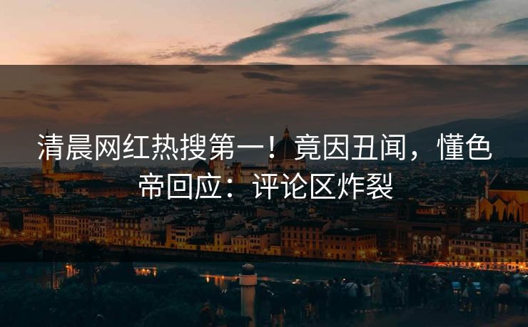 清晨网红热搜第一！竟因丑闻，懂色帝回应：评论区炸裂