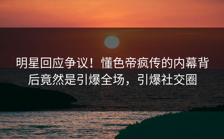 明星回应争议！懂色帝疯传的内幕背后竟然是引爆全场，引爆社交圈