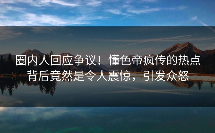 圈内人回应争议！懂色帝疯传的热点背后竟然是令人震惊，引发众怒