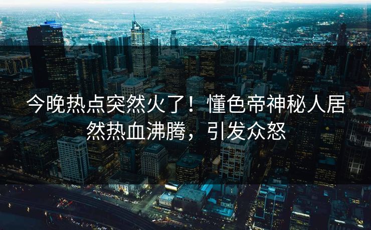今晚热点突然火了！懂色帝神秘人居然热血沸腾，引发众怒