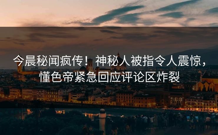 今晨秘闻疯传！神秘人被指令人震惊，懂色帝紧急回应评论区炸裂