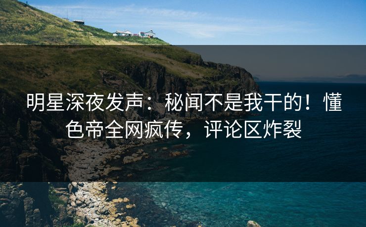 明星深夜发声：秘闻不是我干的！懂色帝全网疯传，评论区炸裂