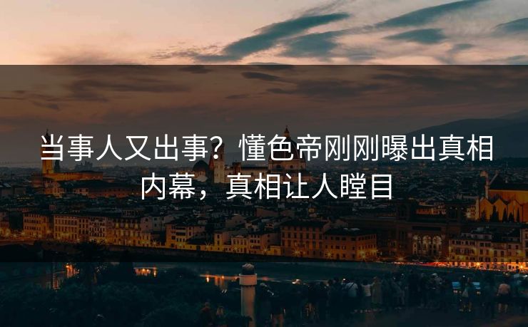 当事人又出事？懂色帝刚刚曝出真相内幕，真相让人瞠目
