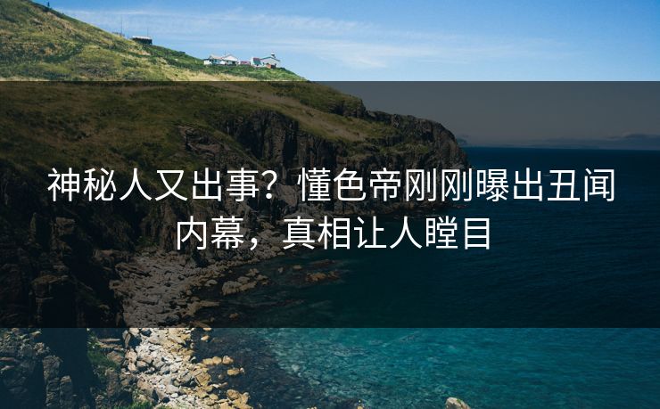 神秘人又出事？懂色帝刚刚曝出丑闻内幕，真相让人瞠目