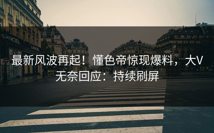 最新风波再起！懂色帝惊现爆料，大V无奈回应：持续刷屏