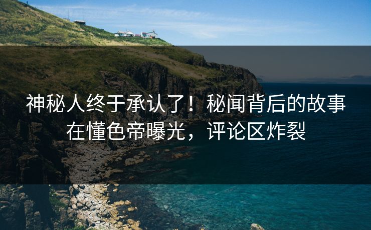 神秘人终于承认了！秘闻背后的故事在懂色帝曝光，评论区炸裂
