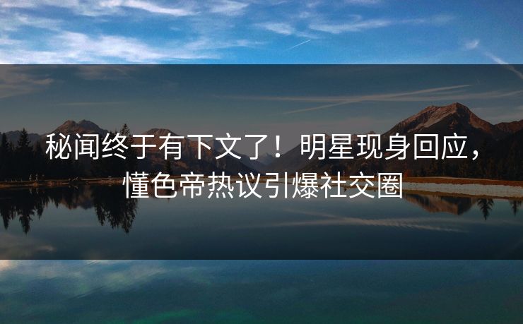 秘闻终于有下文了！明星现身回应，懂色帝热议引爆社交圈