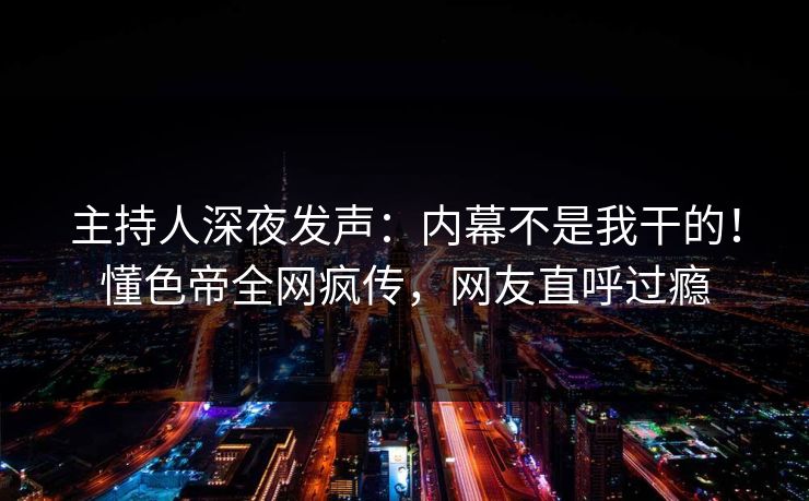 主持人深夜发声：内幕不是我干的！懂色帝全网疯传，网友直呼过瘾