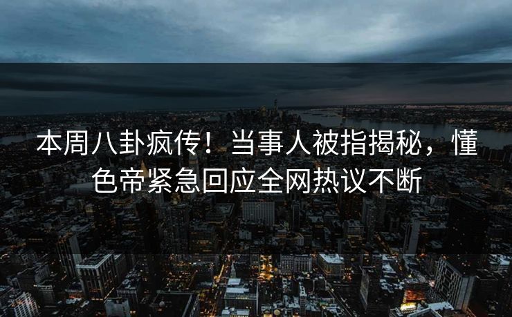 本周八卦疯传！当事人被指揭秘，懂色帝紧急回应全网热议不断
