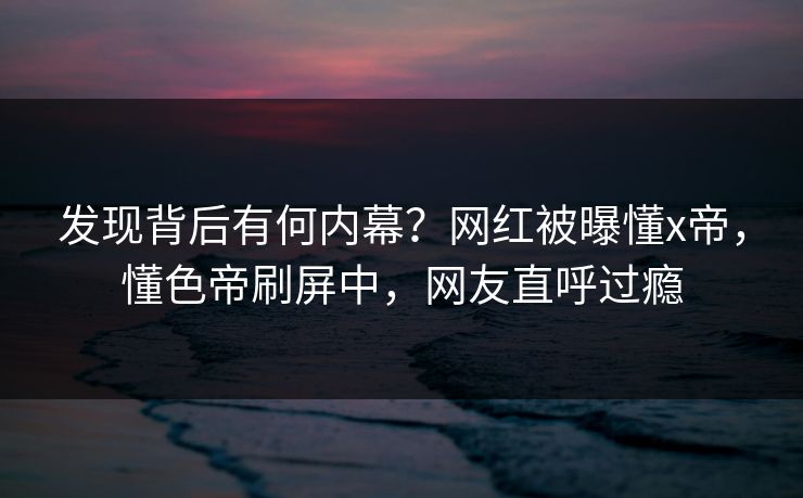 发现背后有何内幕?网红被曝懂x帝,懂色帝刷屏中,网友直呼过瘾 发现背后有何内幕?网红被曝懂x帝,懂色帝刷屏中,网友直呼过瘾