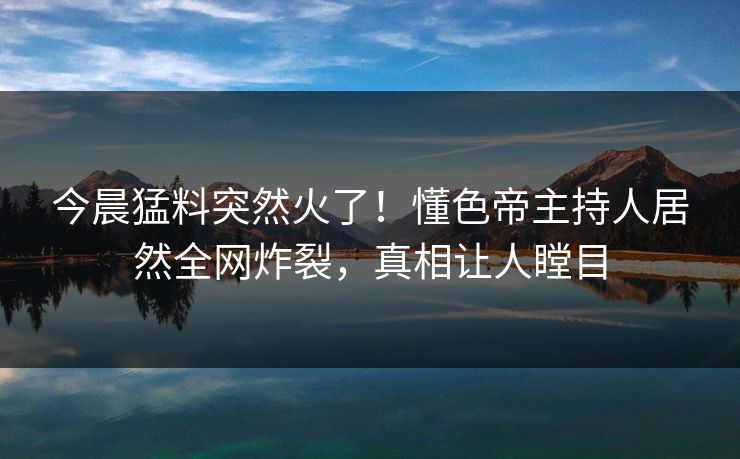 今晨猛料突然火了!懂色帝主持人居然全网炸裂,真相让人瞠目 今晨猛料突然火了!懂色帝主持人居然全网炸裂,真相让人瞠目