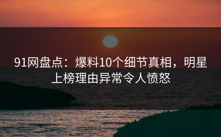 91网盘点：爆料10个细节真相，明星上榜理由异常令人愤怒