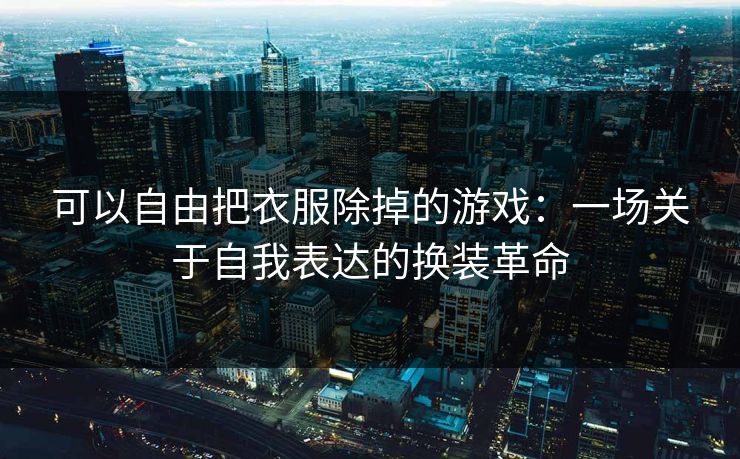 可以自由把衣服除掉的游戏：一场关于自我表达的换装革命