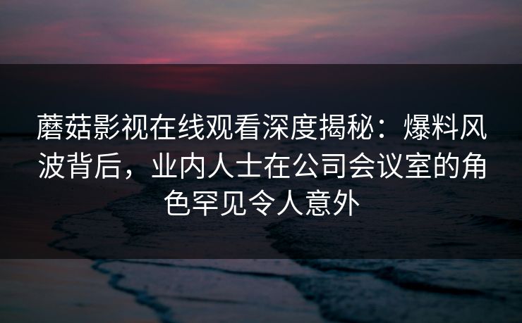 蘑菇影视在线观看深度揭秘：爆料风波背后，业内人士在公司会议室的角色罕见令人意外