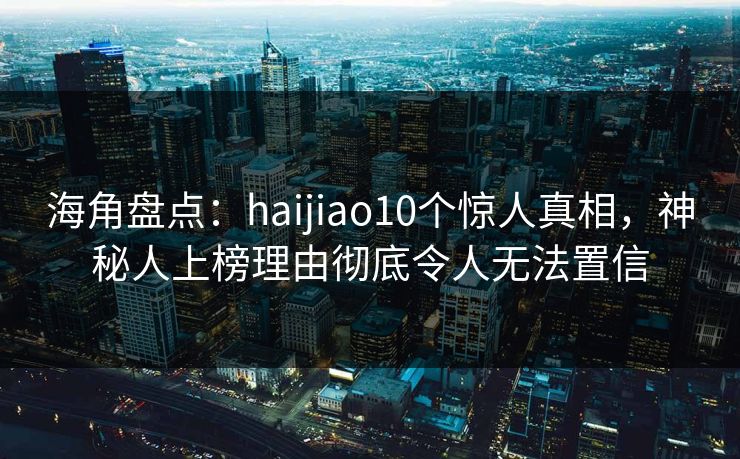 海角盘点：haijiao10个惊人真相，神秘人上榜理由彻底令人无法置信