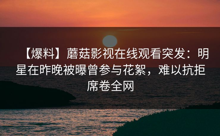 【爆料】蘑菇影视在线观看突发：明星在昨晚被曝曾参与花絮，难以抗拒席卷全网