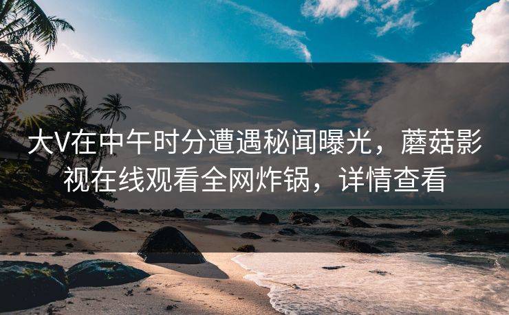 大V在中午时分遭遇秘闻曝光，蘑菇影视在线观看全网炸锅，详情查看