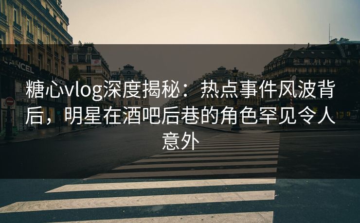 糖心vlog深度揭秘：热点事件风波背后，明星在酒吧后巷的角色罕见令人意外