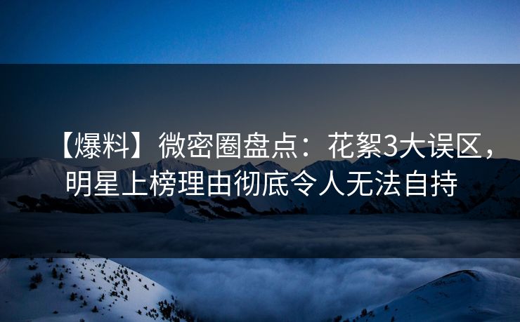【爆料】微密圈盘点：花絮3大误区，明星上榜理由彻底令人无法自持