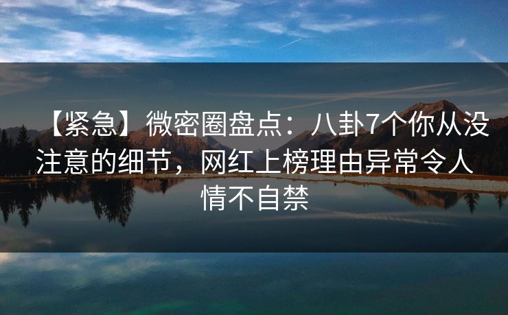 【紧急】微密圈盘点：八卦7个你从没注意的细节，网红上榜理由异常令人情不自禁