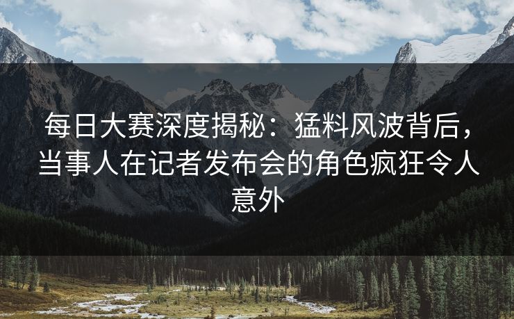 每日大赛深度揭秘：猛料风波背后，当事人在记者发布会的角色疯狂令人意外