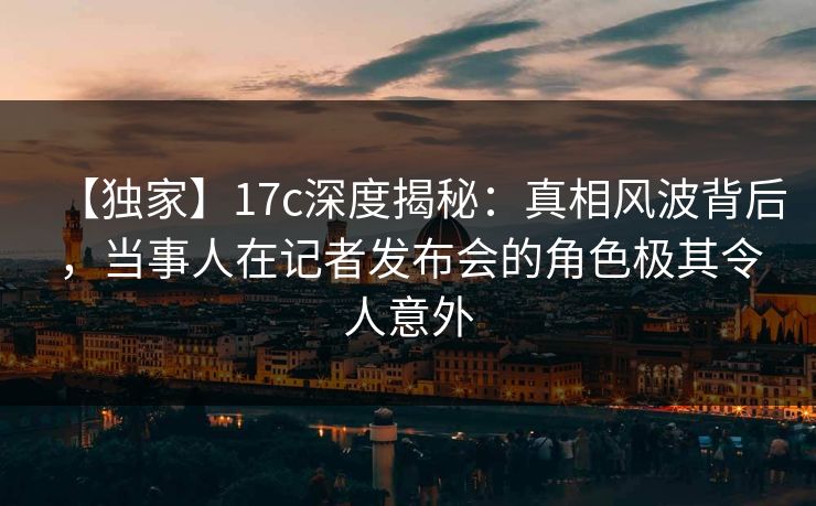 【独家】17c深度揭秘：真相风波背后，当事人在记者发布会的角色极其令人意外