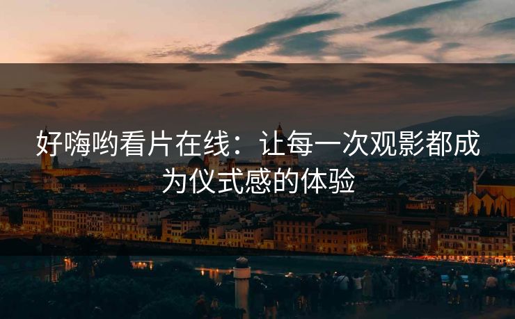 好嗨哟看片在线：让每一次观影都成为仪式感的体验