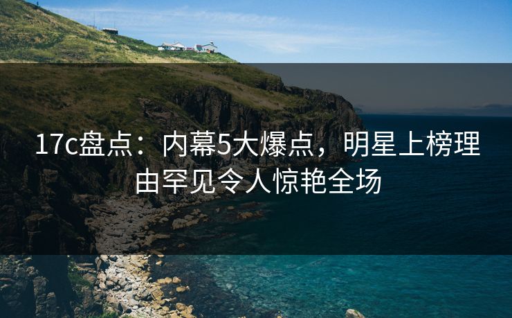 17c盘点：内幕5大爆点，明星上榜理由罕见令人惊艳全场