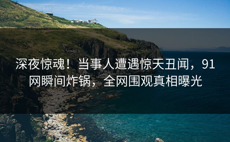 深夜惊魂！当事人遭遇惊天丑闻，91网瞬间炸锅，全网围观真相曝光