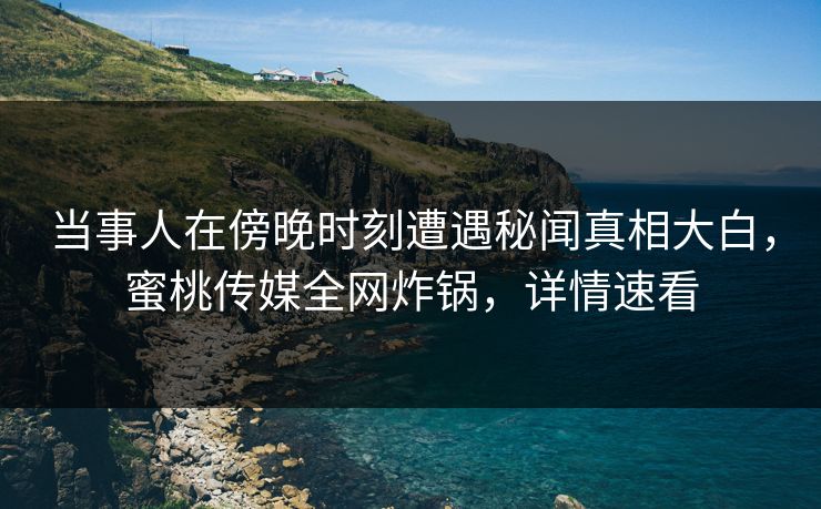 当事人在傍晚时刻遭遇秘闻真相大白，蜜桃传媒全网炸锅，详情速看