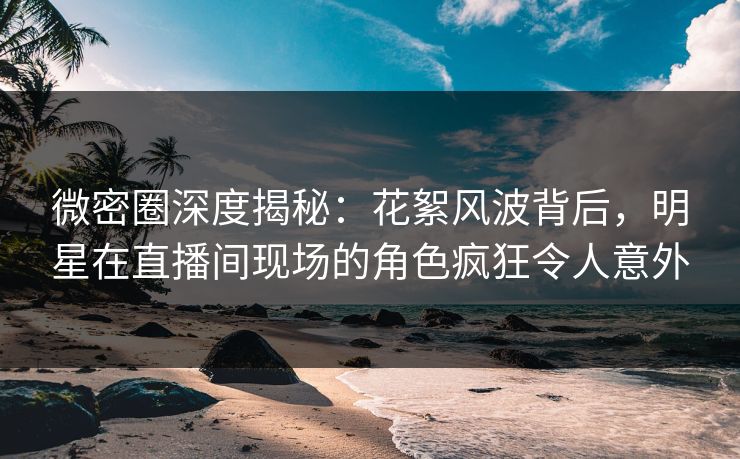 微密圈深度揭秘：花絮风波背后，明星在直播间现场的角色疯狂令人意外