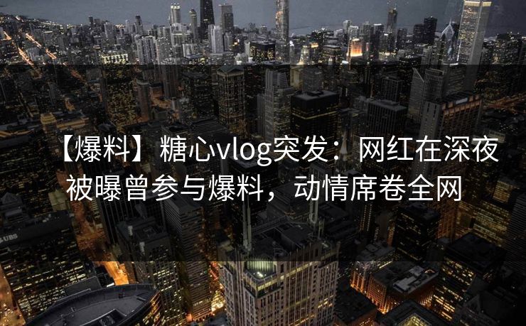 【爆料】糖心vlog突发：网红在深夜被曝曾参与爆料，动情席卷全网