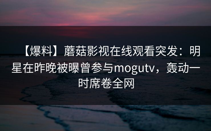 【爆料】蘑菇影视在线观看突发：明星在昨晚被曝曾参与mogutv，轰动一时席卷全网