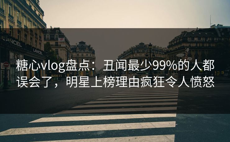 糖心vlog盘点：丑闻最少99%的人都误会了，明星上榜理由疯狂令人愤怒