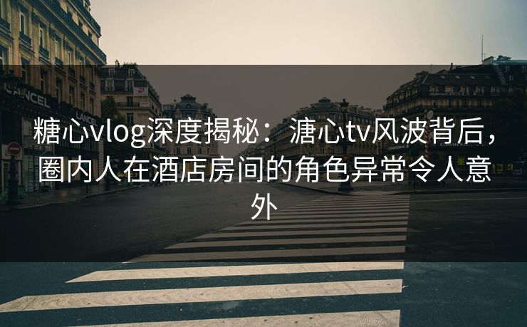 糖心vlog深度揭秘：溏心tv风波背后，圈内人在酒店房间的角色异常令人意外