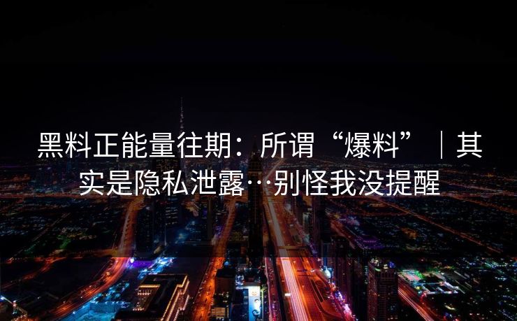 黑料正能量往期：所谓“爆料”｜其实是隐私泄露…别怪我没提醒