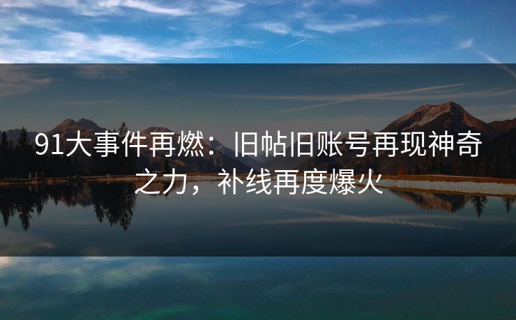 91大事件再燃：旧帖旧账号再现神奇之力，补线再度爆火