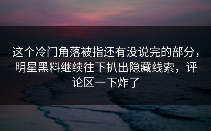 这个冷门角落被指还有没说完的部分，明星黑料继续往下扒出隐藏线索，评论区一下炸了