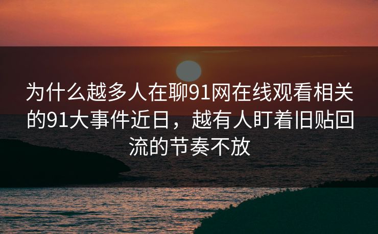 为什么越多人在聊91网在线观看相关的91大事件近日,越有人盯着旧贴回流的节奏不放 为什么越多人在聊91网在线观看相关的91大事件近日,越有人盯着旧贴回流的节奏不放